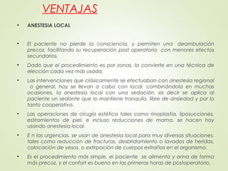 VENTAJAS
• ANESTESIA LOCAL
• El paciente no pierde la consciencia, y permiten una  deambulación
precoz, facilitando su recuperación post operatoria con menores efectos
secundarios.
• Dado que el procedimiento es por zonas, la convierte en una técnica de
elección cada vez más usada.
• Las intervenciones que clásicamente se efectuaban con anestesia regional
o general, hoy se llevan a cabo con local, combinándola en muchas
ocasiones, la anestesia local con una sedación, es decir se aplica al
paciente un sedante que lo mantiene tranquilo, libre de ansiedad y por lo
tanto cooperativo.
• Las operaciones de cirugía estética tales como rinoplastia, liposucciones,
estiramientos de piel, e incluso reducciones de mama, se hacen hoy
usando anestesia local.
• E n las urgencias, se usan de anestesia local para muy diversas situaciones,
tales como reducción de fracturas, desbridamiento o lavados de heridas,
colocación de yesos, o extirpación de cuerpos extraños en el organismo.
• Es el procedimiento más simple, el paciente se alimenta y orina de forma
más precoz, y el confort es bueno en las primeras horas de postoperatorio.
 
