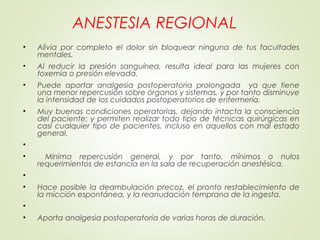 ANESTESIA REGIONAL
• Alivia por completo el dolor sin bloquear ninguna de tus facultades
mentales.
• Al reducir la presión sanguínea, resulta ideal para las mujeres con
toxemia o presión elevada.
• Puede aportar analgesia postoperatoria prolongada ya que tiene
una menor repercusión sobre órganos y sistemas, y por tanto disminuye
la intensidad de los cuidados postoperatorios de enfermería.
• Muy buenas condiciones operatorias, dejando intacta la consciencia
del paciente; y permiten realizar todo tipo de técnicas quirúrgicas en
casi cualquier tipo de pacientes, incluso en aquellos con mal estado
general.
•  
• Mínima repercusión general, y por tanto, mínimos o nulos
requerimientos de estancia en la sala de recuperación anestésica.
•
• Hace posible la deambulación precoz, el pronto restablecimiento de
la micción espontánea, y la reanudación temprana de la ingesta.
•  
• Aporta analgesia postoperatoria de varias horas de duración.
 
