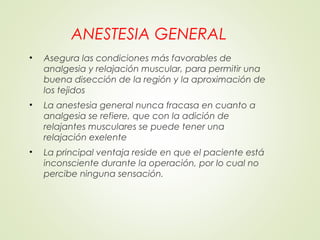 ANESTESIA GENERAL
• Asegura las condiciones más favorables de
analgesia y relajación muscular, para permitir una
buena disección de la región y la aproximación de
los tejidos
• La anestesia general nunca fracasa en cuanto a
analgesia se refiere, que con la adición de
relajantes musculares se puede tener una
relajación exelente
• La principal ventaja reside en que el paciente está
inconsciente durante la operación, por lo cual no
percibe ninguna sensación.
 