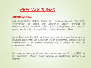 PRECAUCIONES
• ANESTESIA LOCAL
• Los anestesistas deben tener en cuenta muchos factores,
incluyendo la edad del paciente, peso, alergias a
medicamentos, la historia clínica y la salud general para decidir
qué combinación de anestésico o anestésicos a utilizar.
• La actitud mental del paciente pues es de suma importancia
muchos pacientes no soportan estar despiertos,  notar u oír la
intervención y en última instancia va a decidir el tipo de
anestesia a utilizar.
• La ansiedad es importante durante la intervención y el 85% de
los enfermos refieren dolor agudo o moderado durante la
misma.
 