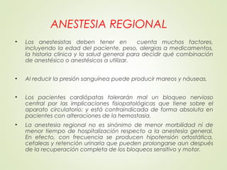 ANESTESIA REGIONAL
• Los anestesistas deben tener en cuenta muchos factores,
incluyendo la edad del paciente, peso, alergias a medicamentos,
la historia clínica y la salud general para decidir qué combinación
de anestésico o anestésicos a utilizar.
• Al reducir la presión sanguínea puede producir mareos y náuseas.
• Los pacientes cardiópatas tolerarán mal un bloqueo nervioso
central por las implicaciones fisiopatológicas que tiene sobre el
aparato circulatorio; y está contraindicada de forma absoluta en
pacientes con alteraciones de la hemostasia.
• La anestesia regional no es sinónimo de menor morbilidad ni de
menor tiempo de hospitalización respecto a la anestesia general.
En efecto, con frecuencia se producen hipotensión ortostática,
cefaleas y retención urinaria que pueden prolongarse aun después
de la recuperación completa de los bloqueos sensitivo y motor.
 