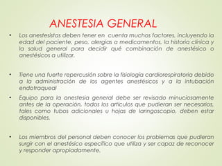 ANESTESIA GENERAL
• Los anestesistas deben tener en cuenta muchos factores, incluyendo la
edad del paciente, peso, alergias a medicamentos, la historia clínica y
la salud general para decidir qué combinación de anestésico o
anestésicos a utilizar.
• Tiene una fuerte repercusión sobre la fisiología cardiorespiratoria debido
a la administración de los agentes anestésicos y a la intubación
endotraqueal
• Equipo para la anestesia general debe ser revisado minuciosamente
antes de la operación, todos los artículos que pudieran ser necesarios,
tales como tubos adicionales u hojas de laringoscopio, deben estar
disponibles.
• Los miembros del personal deben conocer los problemas que pudieran
surgir con el anestésico específico que utiliza y ser capaz de reconocer
y responder apropiadamente.
 
