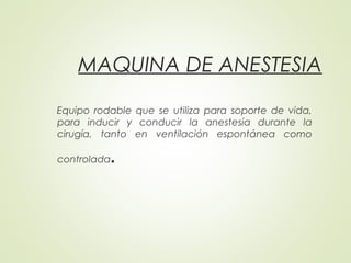 MAQUINA DE ANESTESIA
Equipo rodable que se utiliza para soporte de vida,
para inducir y conducir la anestesia durante la
cirugía, tanto en ventilación espontánea como
controlada.
 