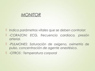 MONITOR
 Indica parámetros vitales que se deben controlar:
 -CORAZON: ECG, frecuencia cardiaca, presión
arterial.
 -PULMONES: Saturación de oxigeno, oximetría de
pulso, concentración de agente anestésico.
 -OTROS : Temperatura corporal
 