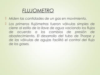 FLUJOMETRO
 Miden las cantidades de un gas en movimiento.
 Los primeros flujómetros fueron válvulas simples de
cierre al estilo de la llave de agua vaciando los flujos
de acuerdo a los cambios de presión de
abastecimiento. El desarrollo del tubo de Thorpe y
de las válvulas de agujas facilitó el control del flujo
de los gases.
 