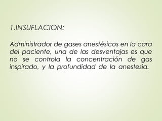 1.INSUFLACION:
Administrador de gases anestésicos en la cara
del paciente, una de las desventajas es que
no se controla la concentración de gas
inspirado, y la profundidad de la anestesia.
 