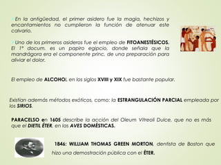 En la antigüedad, el primer asidero fue la magia, hechizos y
encantamientos no cumplieron la función de atenuar este
calvario.
Uno de los primeros asideros fue el empleo de FITOANESTÉSICOS.
El 1ª docum. es un papiro egipcio, donde señala que la
mandrágora era el componente princ. de una preparación para
aliviar el dolor.
El empleo de ALCOHOL en los siglos XVIII y XIX fue bastante popular.
Existían además métodos exóticos, como: la ESTRANGULACIÓN PARCIAL empleada por
los SIRIOS.
PARACELSO en 1605 describe la acción del Oleum Vitreoli Dulce, que no es más
que el DIETIL ÉTER, en las AVES DOMÉSTICAS.
1846: WILLIAM THOMAS GREEN MORTON, dentista de Boston que
hizo una demostración pública con el ÉTER.
 