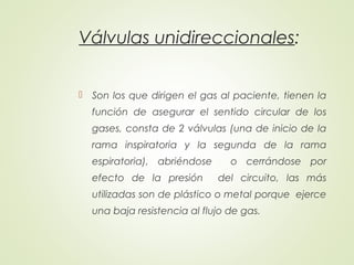 Válvulas unidireccionales:
 Son los que dirigen el gas al paciente, tienen la
función de asegurar el sentido circular de los
gases, consta de 2 válvulas (una de inicio de la
rama inspiratoria y la segunda de la rama
espiratoria), abriéndose o cerrándose por
efecto de la presión del circuito, las más
utilizadas son de plástico o metal porque ejerce
una baja resistencia al flujo de gas.
 