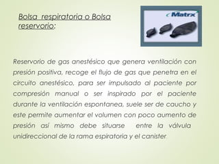Bolsa respiratoria o Bolsa
reservorio:
Reservorio de gas anestésico que genera ventilación con
presión positiva, recoge el flujo de gas que penetra en el
circuito anestésico, para ser impulsado al paciente por
compresión manual o ser inspirado por el paciente
durante la ventilación espontanea, suele ser de caucho y
este permite aumentar el volumen con poco aumento de
presión así mismo debe situarse entre la válvula
unidireccional de la rama espiratoria y el canister.
 