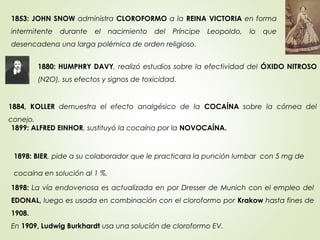 1880: HUMPHRY DAVY, realizó estudios sobre la efectividad del ÓXIDO NITROSO
(N2O), sus efectos y signos de toxicidad.
1853: JOHN SNOW administra CLOROFORMO a la REINA VICTORIA en forma
intermitente durante el nacimiento del Príncipe Leopoldo, lo que
desencadena una larga polémica de orden religioso.
1884, KOLLER demuestra el efecto analgésico de la COCAÍNA sobre la córnea del
conejo.
1899: ALFRED EINHOR, sustituyó la cocaína por la NOVOCAÍNA.
1898: BIER, pide a su colaborador que le practicara la punción lumbar con 5 mg de
cocaína en solución al 1 %.
1898: La vía endovenosa es actualizada en por Dresser de Munich con el empleo del
EDONAL, luego es usada en combinación con el cloroformo por Krakow hasta fines de
1908.
En 1909, Ludwig Burkhardt usa una solución de cloroformo EV.
 