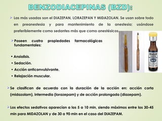  Las más usadas son el DIAZEPAN, LORAZEPAN Y MIDAZOLAN. Se usan sobre todo
en preanestesia y para mantenimiento de la anestesia; usándose
preferiblemente como sedantes más que como anestésicos.
Poseen cuatro propiedades farmacológicas
fundamentales:
• Ansiolisis.
• Sedación.
• Acción anticonvulsivante.
• Relajación muscular.
Se clasifican de acuerdo con la duración de la acción en: acción corta
(midazolam), intermedia (lorazepam) y de acción prolongada (diazepam).
Los efectos sedativos aparecían a los 5 a 10 min, siendo máximos entre los 30-45
min para MIDAZOLAN y de 30 a 90 min en el caso del DIAZEPAM.
 