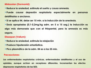 Midazolan (Dormonid):
Reduce la ansiedad, estimula el sueño y causa amnesia.
Puede causar depresión respiratoria especialmente en personas
debilitadas o ancianos.
Si se aplica IM, debe ser 15 min. a la inducción de la anestesia.
Dosis apropiadas (0,1-0,2mg/kg adm. en 5 a 15 seg.) la inducción es
algo más demorada que con el thiopental, pero la amnesia es más
segura.
Diazepan (Valium):
Reduce la ansiedad, estimula la relajación
Produce hipotensión ortostástica.
Pico plasmático de la adm. IM es a los 55 min.
Las enfermedades respiratorias crónicas, enfermedades debilitantes y el uso de
opioides, aunque actúen en receptores diferentes, incrementan los efectos
depresores respiratorios de las BZD.
Precauciones:
 