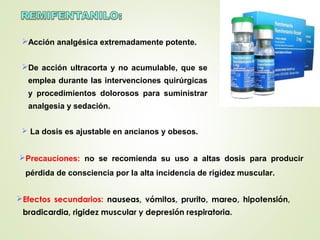 Acción analgésica extremadamente potente.
De acción ultracorta y no acumulable, que se
emplea durante las intervenciones quirúrgicas
y procedimientos dolorosos para suministrar
analgesia y sedación.
 La dosis es ajustable en ancianos y obesos.
Precauciones: no se recomienda su uso a altas dosis para producir
pérdida de consciencia por la alta incidencia de rigidez muscular.
Efectos secundarios: nauseas, vómitos, prurito, mareo, hipotensión,
bradicardia, rigidez muscular y depresión respiratoria.
 