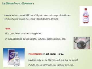Metabolizada en el 90% por el hígado y excretada por los riñones.
Inicio rápido, durac. Potencia y toxicidad moderada.
La dosis máx. es de 300 mg. (4,5 mg./kg. de peso).
Puede causar somnolencia, fatiga y amnesia.
Usos:
Más usado en anestesia regional.
En operaciones de catarata, suturas, odontología, etc.
Presentación: en gel, líquido, spray.
 