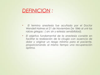 DEFINICION :
• El termino anestesia fue acuñado por el Doctor
Wendell Holmes el 21 de Noviembre De 1846 al unir las
raíces griegas : ( an: sin y estesia: sensibilidad).
• El objetivo fundamental de la anestesia consiste en
facilitar la realización de la cirugía con ausencia de
dolor y originar un riesgo mínimo para el paciente,
proporcionando al mismo tiempo una recuperación
óptima.
 