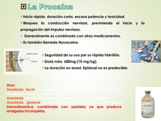 Inicio rápido, duración corta, escasa potencia y toxicidad.
Bloquea la conducción nerviosa, previniendo el inicio y la
propagación del impulso nervioso.
 Generalmente es combinada con otros medicamentos.
Es también llamada Novocaina.
Seguridad de su uso por su rápida hidrólisis.
Dosis máx. 600mg (10 mg/kg).
La duración en anest. Epidural no es predecible.
Usos:
Anestesia local en infiltración por dolor asociado a heridas,
cirugías menores y/o quemaduras.
Anestesia intradural: cuando se desea duración muy breve.
Anestesia general como hipnótico, con buena estabilidad
hemodinamica, combinada con opioides ya que produce
analgesia incompleta.
 