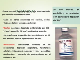 Aisla las partes sensoriales del cerebro, como:
visión, audición y sensación del dolor.
Se usa mucho en
pediatría y en pacientes
con demasiada depresión
del SNC.
Efectos: Anestesia disociada evidenciado por EEG
(15 seg.), sedación (30 seg.), analgesia y amnesia.
Reacciones: convulsiones, aumento de las
secreciones, depresión respiratoria, hipertensión
arterial e intracraneal, náuseas y vóm. , pesadillas,
alucinacines, aumento de contracciones en el
embarazo, etc.
Puede producir dependencia, ya que es un derivado
psicomimético de la fenciclidina.
Recuperándose la pérdida de conocimiento a los 10
min. Además, induce hiperactividad del SNC.
 