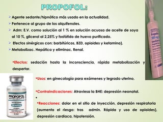 Efectos: sedación hasta la inconsciencia, rápida metabolización y
despertar.
Reacciones: dolor en el sitio de inyección, depresión respiratoria
(aumenta el riesgo: tras admin. Rápida y uso de opioides),
depresión cardiaca, hipotensión.
Agente sedante/hipnótico más usado en la actualidad.
Pertenece al grupo de los alquifenoles.
 Adm: E.V. como solución al 1 % en solución acuosa de aceite de soya
al 10 %, glicerol al 2,25% y fosfátido de huevo purificado.
 Efectos sinérgicos con: barbitúricos, BZD, opioides y ketamina).
Metabolizac. Hepática y eliminac. Renal.
Usos: en ginecología para exámenes y legrado uterino.
Contraindicaciones: Atraviesa la BHE: depresión neonatal.

 