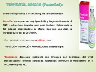 Su efecto se produce a los 10-20 seg. de ser administrado.
Duración: corta pues es muy liposoluble y llega rápidamente al
SNC y tejidos bien irrigados, pero pasa también rápidamente a
tej. adiposo bloqueándose su efecto. Con solo una dosis la
duración suele ser de 20-30 min.
Los barbitúricos intravenosos se utilizan para :
INDUCCIÓN y SEDACIÓN PROFUNDA para anestesia gral.
Reacciones: depresión respiratoria (ax. Sinérgica con depresores del SNC),
broncoespasmo, arritmias cardiacas, hipotensión, disminuye el metabolismo en el
SNC, disminuye la PIC.
 