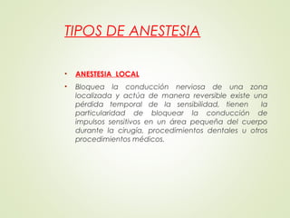 TIPOS DE ANESTESIA
• ANESTESIA LOCAL
• Bloquea la conducción nerviosa de una zona
localizada y actúa de manera reversible existe una
pérdida temporal de la sensibilidad, tienen la
particularidad de bloquear la conducción de
impulsos sensitivos en un área pequeña del cuerpo
durante la cirugía, procedimientos dentales u otros
procedimientos médicos.
 