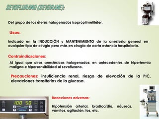 Del grupo de los éteres halogenados isopropilmetiléter.
Indicado en la INDUCCIÓN y MANTENIMIENTO de la anestesia general en
cualquier tipo de cirugía pero más en cirugía de corta estancia hospitalaria.
Usos:
Precauciones: insuficiencia renal, riesgo de elevación de la PIC,
elevaciones transitorias de la glucosa.
Al igual que otros anestésicos halogenados: en antecedentes de hipertermia
maligna e hipersensibilidad al sevoflurano.
 
Contraindicaciones:
Reacciones adversas:
Hipotensión arterial, bradicardia, náuseas,
vómitos, agitación, tos, etc.
 