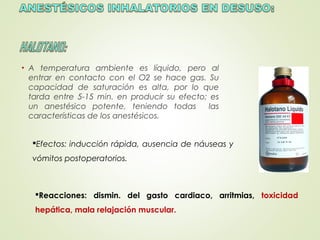 • A temperatura ambiente es líquido, pero al
entrar en contacto con el O2 se hace gas. Su
capacidad de saturación es alta, por lo que
tarda entre 5-15 min. en producir su efecto; es
un anestésico potente, teniendo todas las
características de los anestésicos.
Efectos: inducción rápida, ausencia de náuseas y
vómitos postoperatorios.
Reacciones: dismin. del gasto cardiaco, arritmias, toxicidad
hepática, mala relajación muscular.
 