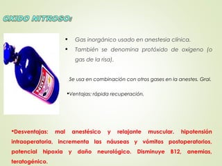  Gas inorgánico usado en anestesia clínica.
 También se denomina protóxido de oxígeno (o
gas de la risa).
Se usa en combinación con otros gases en la anestes. Gral.
Ventajas: rápida recuperación.
Desventajas: mal anestésico y relajante muscular. hipotensión
intraoperatoria, incrementa las náuseas y vómitos postoperatorios,
potencial hipoxia y daño neurológico. Disminuye B12, anemias,
teratogénico.
 