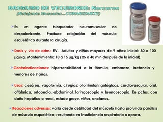 Es un agente bloqueador neuromuscular no
despolarizante. Produce relajación del músculo
esquelético durante la cirugía.
Usos: cesárea, vagotomía, cirugías: otorrinolaringológicas, cardiovascular, oral,
oftálmica, ortopedia, abdominal, laringoscopia y broncoscopia. En pctes. con
daño hepático o renal, estado grave, niños, ancianos.
Dosis y vía de adm.: EV. Adultos y niños mayores de 9 años: Inicial: 80 a 100
µg/kg. Mantenimiento: 10 a 15 µg/kg (25 a 40 min después de la inicial).
Contraindicaciones: hipersensibilidad a la fórmula, embarazo, lactancia y
menores de 9 años.
Reacciones adversas: varia desde debilidad del músculo hasta profunda parálisis
de músculo esquelético, resultando en insuficiencia respiratoria o apnea.
 