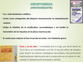 Fco. anticolesterásico sintético.
Actúa como antagonista del bloqueo neuromuscular no despolarizante
residual .
Inhibe la hidrólisis de la acetilcolina, acumulándose y asi facilita la
transmisión de los impulsos en la placa neurmuscular.
Dosis y vía de adm.: 1-4 ampollas (0.5 a 2 mg), por vía EV lenta, en
10 ml de ss, en combinación con 0.4-1.2 mg de sulfato de atropina
para reducir los efectos colinérgicos secundarios, frecuentemente
bradicardia por disminución de la conducción en el nódulo AV del
corazón e hipersecreción bronquial y vómitos.
 Es usado para mejorar el tono muscular en pctes. con miastenia gravis.
 