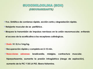 Fco. Sintético de comienzo rápido, acción corta y degradación rápida.
Relajante muscular de ax periférica .
Bloquea la transmisión de impulsos nerviosos en la unión neuromuscular, evitando
el acceso de la acetilcolina a los receptores colinérgicos.
Dosis: IV: 0,5 a 1mg/kg.
Recuperación rápida y completa en 5-15 min.
Reacciones adversas: bradicardia, mialgias, contractura muscular,
hiperpotasemia, aumenta la presión intragástrica (riesgo de aspiración),
aumento de la PIC Y DE LA PIO, libera histamina.
 