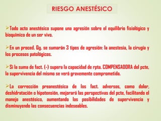 Todo acto anestésico supone una agresión sobre el equilibrio fisiológico y
bioquímico de un ser vivo.
En un proced. Qg. se sumarán 3 tipos de agresión: la anestesia, la cirugía y
los procesos patológicos.
Si la suma de fact. (-) supera la capacidad de rpta. COMPENSADORA del pcte,
la supervivencia del mismo se verá gravemente comprometida.
La corrección preanestésica de los fact. adversos, como dolor,
deshidratación o hipotensión, mejorará las perspectivas del pcte, facilitando el
manejo anestésico, aumentando las posibilidades de supervivencia y
disminuyendo las consecuencias indeseables.
 