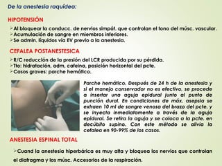 De la anestesia raquídea:
HIPOTENSIÓN
CEFALEA POSTANESTESICA
ANESTESIA ESPINAL TOTAL
Al bloquear la conducc. de nervios simpát. que controlan el tono del músc. vascular.
Acumulación de sangre en miembros inferiores.
Se admin. líquidos vía EV previo a la anestesia.
R/C reducción de la presión del LCR producida por su pérdida.
Tto: hidratación, adm, cafeina, posición horizontal del pcte.
Casos graves: parche hemático.
Cuand la anestesia hiperbárica es muy alta y bloquea los nervios que controlan
el diafragma y los músc. Accesorios de la respiración.
Parche hemático. Después de 24 h de la anestesia y
si el manejo conservador no es efectivo, se procede
a insertar una aguja epidural junto al punto de
punción dural. En condiciones de máx. asepsia se
extraen 10 ml de sangre venosa del brazo del pcte. y
se inyecta inmediatamente a través de la aguja
epidural. Se retira la aguja y se coloca a la pcte. en
decúbito supino. Con este método se alivia la
cefalea en 90-99% de los casos.
 