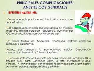1. HIPERTEMIA MALIGNA (HM)
Los signos tardíos son: hipoxemia, hipotensión, arritmias cardiacas
complejas e hipertermia.
Metab. que aumenta la permeabilidad celular. Coagulación
intravascular diseminada y fallo multiorgánico.
En caso de instauración suprimir la anestesia y la cirugía, suministrar O2 a
elevada FiO2, adm. Dantroleno (dism. la rpta. metabólica musc.),
hidratac. IV, enfriar al pcte. con medidas físicas y combatir los principales
problemas: acidosis, hiperpotasemia y arritmias.
Desencadenado por los anest. inhalatorios y el curare
succinilcolina.
Los posibles signos iniciales son: contractura del músculo
masetero, arritmia cardiaca, taquicardia, aumento del
CO2 espirado, rigidez muscular y rubor de piel.
 
