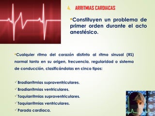4. ARRITMIAS CARDIACAS
Constituyen un problema de
primer orden durante el acto
anestésico.
Cualquier ritmo del corazón distinto al ritmo sinusal (RS)
normal tanto en su origen, frecuencia, regularidad o sistema
de conducción, clasificándolas en cinco tipos:
Bradiarritmias supraventriculares.
Bradiarritmias ventriculares.
Taquiarritmias supraventriculares.
Taquiarritmias ventriculares.
Parada cardiaca.
 