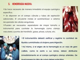 El instrumentista deberá verificar y registrar la cantidad deEl instrumentista deberá verificar y registrar la cantidad de
líquidos suministrados al cirujano para irrigación.líquidos suministrados al cirujano para irrigación.
Así mismo, si el origen de la hemorragia es un vaso de granAsí mismo, si el origen de la hemorragia es un vaso de gran
calibre, como la aorta o sus ramas, deben distribuirsecalibre, como la aorta o sus ramas, deben distribuirse
inmediatamente en el campo quirúrgico clamps arteriales. Deinmediatamente en el campo quirúrgico clamps arteriales. De
5. HEMORRAGIA MASIVA:
Se hace necesario de manera inmediata al equipo quirúrgicoSe hace necesario de manera inmediata al equipo quirúrgico
específico.específico.
 Se disponen en el campo cánulas y tubos de aspiraciónSe disponen en el campo cánulas y tubos de aspiración
adicionales. El circulante instala el autotransfusor o sistemaadicionales. El circulante instala el autotransfusor o sistema
recuperador de células sanguíneas.recuperador de células sanguíneas.
Pueden ser necesarios: separadores de mayor tamaño ePueden ser necesarios: separadores de mayor tamaño e
instrumental para controlar la hemorragia como clampsinstrumental para controlar la hemorragia como clamps
vasculares y puntos de transfixión, gasas, pinzas, suturas, etc.vasculares y puntos de transfixión, gasas, pinzas, suturas, etc.
 
