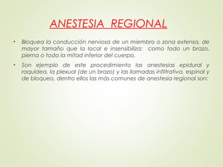 ANESTESIA REGIONAL
• Bloquea la conducción nerviosa de un miembro o zona extensa, de
mayor tamaño que la local e insensibiliza: como todo un brazo,
pierna o toda la mitad inferior del cuerpo.
• Son ejemplo de este procedimiento las anestesias epidural y
raquídea, la plexual (de un brazo) y las llamadas infiltrativa, espinal y
de bloqueo, dentro ellos las más comunes de anestesia regional son:
 