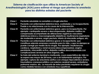 Clase I Paciente saludable no sometido a cirugía electiva
Clase II Paciente con enfermedad sistémica leve, controlada y no incapacitante.
Puede o no relacionarse con la causa de la intervención.
Clase III Paciente con enfermedad sistémica grave, pero no incapacitante. Por
ejemplo: cardiopatía severa o descompensada, diabetes mellitus no
compensada acompañada de alteraciones orgánicas vasculares
sistémicas (micro y macroangiopatía diabética), insuficiencia respiratoria
de moderada a severa, angor pectoris, infarto al miocardio antiguo, etc.
Clase IV Paciente con enfermedad sistémica grave e incapacitante, que
constituye además amenaza constante para la vida, y que no siempre se
puede corregir por medio de la cirugía. Por ejemplo: insuficiencias
cardiaca, respiratoria y renal severas (descompensadas), angina
persistente, miocarditis activa, diabetes mellitus descompensada con
complicaciones severas en otros órganos, etc.
Clase V Se trata del enfermo terminal o moribundo, cuya expectativa de vida no
se espera sea mayor de 24 horas, con o sin tratamiento quirúrgico. Por
ejemplo: ruptura de aneurisma aórtico con choque hipovolémico severo,
traumatismo craneoencefálico con edema cerebral severo, embolismo
pulmonar masivo, etc. La mayoría de estos pacientes requieren la cirugía
como médida heroica con anestesia muy superficial.
Sistema de clasificación que utiliza la American Society of
Anesthesiologists (ASA) para estimar el riesgo que plantea la anestesia
para los distintos estados del paciente
 