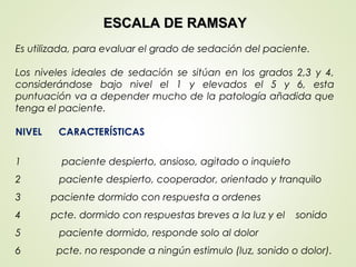 ESCALA DE RAMSAYESCALA DE RAMSAY
Es utilizada, para evaluar el grado de sedación del paciente.
Los niveles ideales de sedación se sitúan en los grados 2,3 y 4,
considerándose bajo nivel el 1 y elevados el 5 y 6, esta
puntuación va a depender mucho de la patología añadida que
tenga el paciente.
NIVEL CARACTERÍSTICAS
1 paciente despierto, ansioso, agitado o inquieto
2 paciente despierto, cooperador, orientado y tranquilo
3 paciente dormido con respuesta a ordenes
4 pcte. dormido con respuestas breves a la luz y el sonido
5 paciente dormido, responde solo al dolor
6 pcte. no responde a ningún estimulo (luz, sonido o dolor).
 