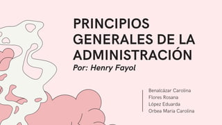 PRINCIPIOS
GENERALES DE LA
ADMINISTRACIÓN
Por: Henry Fayol
Benalcázar Carolina
Flores Rosana
López Eduarda
Orbea Maria Carolina
 