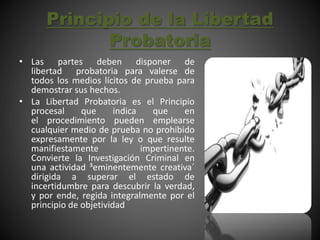 Principio de la Libertad
Probatoria
• Las partes deben disponer de
libertad probatoria para valerse de
todos los medios lícitos de prueba para
demostrar sus hechos.
• La Libertad Probatoria es el Principio
procesal que indica que en
el procedimiento pueden emplearse
cualquier medio de prueba no prohibido
expresamente por la ley o que resulte
manifiestamente impertinente.
Convierte la Investigación Criminal en
una actividad ³eminentemente creativa´
dirigida a superar el estado de
incertidumbre para descubrir la verdad,
y por ende, regida integralmente por el
principio de objetividad
 