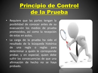Principio de Control
de la Prueba
• Requiere que las partes tengan la
posibilidad de conocer antes de su
evacuación los medios de prueba
promovidos, así como la recepción
de estas en autos.
• La carga de la prueba ha sido el
resultado de la búsqueda histórica
de una regla o reglas para
determinar a quién le corresponde
probar, y en especial, quien debe
sufrir las consecuencias de que una
afirmación de hecho no se haya
probado.
 