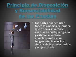 Principio de Disposición
y Renunciabilidad
de las Pruebas
• Las partes pueden usar
todos los medios de prueba
que estén a su alcance,
evacuar en cualquier grado
y estado de la causa
aquellas pruebas que
tengan interés e incluso
desistir de la prueba pedida
y no practicada.
 