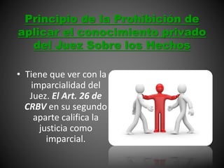 Principio de la Prohibición de
aplicar el conocimiento privado
del Juez Sobre los Hechos
• Tiene que ver con la
imparcialidad del
Juez. El Art. 26 de
CRBV en su segundo
aparte califica la
justicia como
imparcial.
 