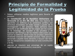 Principio de Formalidad y
Legitimidad de la Prueba
• Deben utilizarse medios legítimos para llevarla al
proceso.
• La Constitución de la República Bolivariana de
Venezuela en su Art. 49, Ord. 1ro., nos expresa lo
siguiente: La defensa y la asistencia jurídica son
derechos inviolables en todo estado y grado de la
investigación y del proceso. Toda persona tiene
derecho a ser notificada de los cargos por los cuales
se le investiga, de acceder a las pruebas y de
disponer del tiempo y de los medios adecuados para
ejercer su defensa. Serán nulas las pruebas obtenidas
mediante violación del debido proceso. Toda persona
declarada culpable tiene derecho a recurrir del fallo,
con las excepciones establecidas en esta Constitución
y la ley.
• además se requiere que provenga de un sujeto
legitimado para promoverla y evacuarla.
 