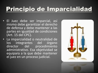 Principio de Imparcialidad
• El Juez debe ser imparcial, así
mismo debe garantizar el derecho
de defensa y debe mantener a las
partes en igualdad de condiciones
(Art. 15 del CPC).
• La imparcialidad o neutralidad de
los integrantes del órgano
director del procedimiento
administrativo. Esa objetividad se
equipara a la que debe mantener
el juez en un proceso judicial.
 