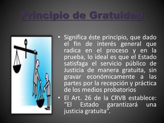 Principio de Gratuidad
• Significa éste principio, que dado
el fin de interés general que
radica en el proceso y en la
prueba, lo ideal es que el Estado
satisfaga el servicio público de
Justicia de manera gratuita, sin
gravar económicamente a las
partes por la recepción y práctica
de los medios probatorios
• El Art. 26 de la CRVB establece:
“El Estado garantizará una
justicia gratuita”.
 