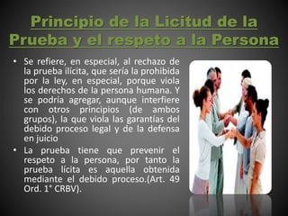 Principio de la Licitud de la
Prueba y el respeto a la Persona
• Se refiere, en especial, al rechazo de
la prueba ilícita, que sería la prohibida
por la ley, en especial, porque viola
los derechos de la persona humana. Y
se podría agregar, aunque interfiere
con otros principios (de ambos
grupos), la que viola las garantías del
debido proceso legal y de la defensa
en juicio
• La prueba tiene que prevenir el
respeto a la persona, por tanto la
prueba lícita es aquella obtenida
mediante el debido proceso.(Art. 49
Ord. 1° CRBV).
 
