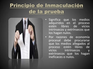 Principio de Inmaculación
de la prueba
• Significa que los medios
adquiridos en el proceso
estén libres de vicios
intrínsecos y extrínsecos que
los hagan nulos.
• Por razones de economía
procesal debe procurarse
que los medios allegados al
proceso estén libres de
vicios intrínsecos y
extrínsecos que los hagan
ineficaces o nulos.
 