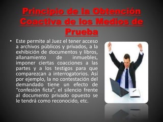 Principio de la Obtención
Coactiva de los Medios de
Prueba
• Este permite al Juez el tener acceso
a archivos públicos y privados, a la
exhibición de documentos y libros,
allanamiento de inmuebles,
imponer ciertas coacciones a las
partes y a los testigos para que
comparezcan a interrogatorios. Así
por ejemplo, la no contestación del
demandado tiene un efecto de
“confesión ficta”, el silencio frente
al documento privado opuesto se
le tendrá como reconocido, etc.
 