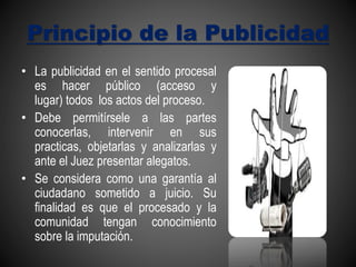 Principio de la Publicidad
• La publicidad en el sentido procesal
es hacer público (acceso y
lugar) todos los actos del proceso.
• Debe permitírsele a las partes
conocerlas, intervenir en sus
practicas, objetarlas y analizarlas y
ante el Juez presentar alegatos.
• Se considera como una garantía al
ciudadano sometido a juicio. Su
finalidad es que el procesado y la
comunidad tengan conocimiento
sobre la imputación.
 